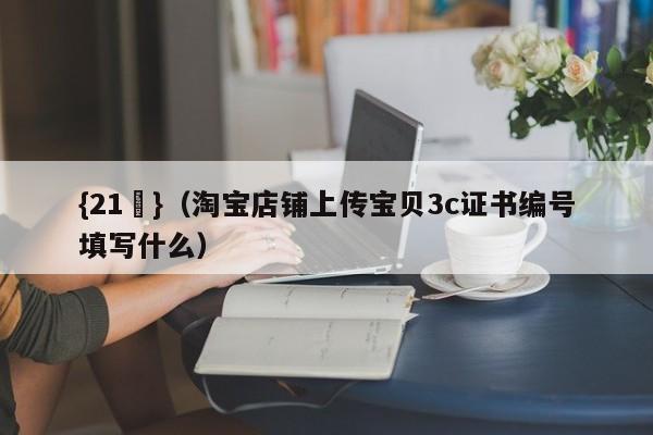 {21點}(淘宝店铺上传宝贝3c证书编号填写什么)