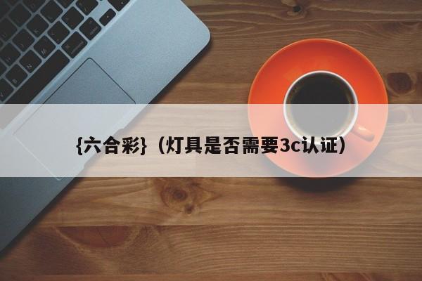 {六合彩}(灯具是否需要3c认证)