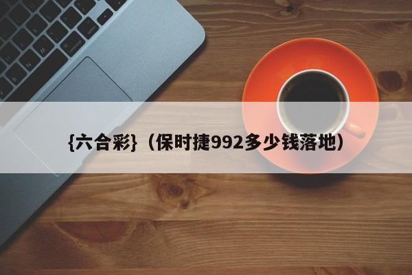 {六合彩}(保时捷992多少钱落地)